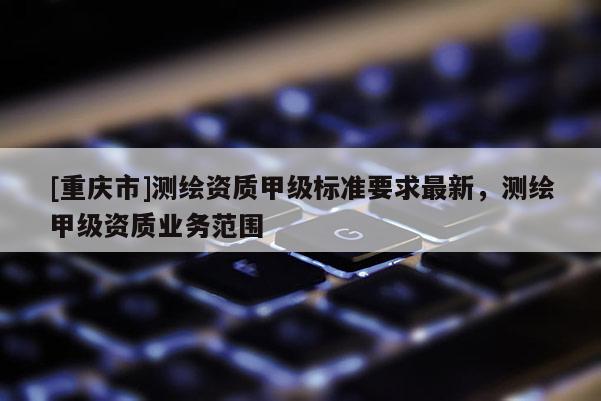 [重庆市]测绘资质甲级标准要求最新，测绘甲级资质业务范围