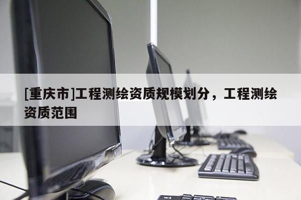 [重庆市]工程测绘资质规模划分，工程测绘资质范围