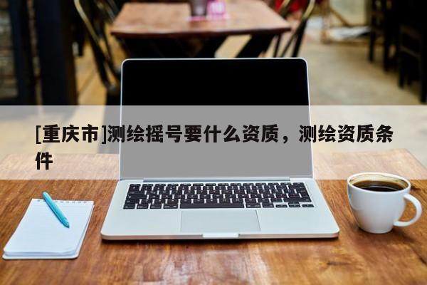 [重庆市]测绘摇号要什么资质，测绘资质条件