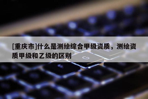 [重庆市]什么是测绘综合甲级资质，测绘资质甲级和乙级的区别