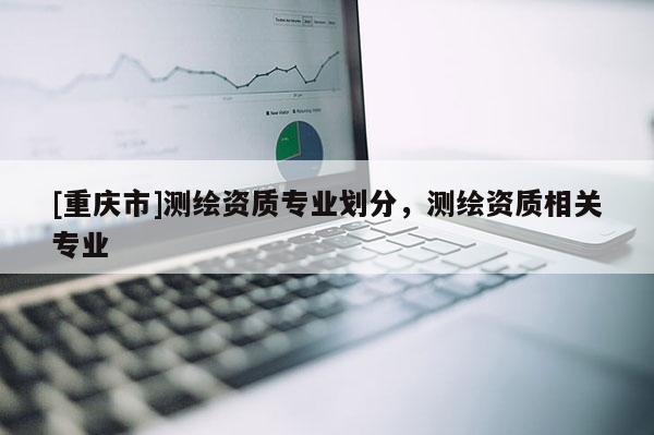[重庆市]测绘资质专业划分，测绘资质相关专业