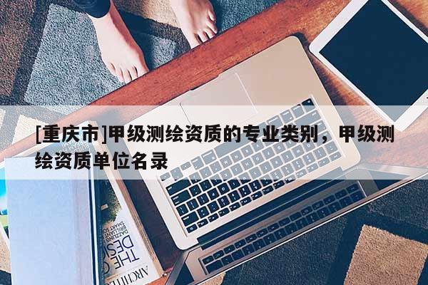 [重庆市]甲级测绘资质的专业类别，甲级测绘资质单位名录