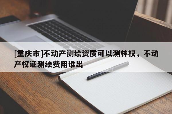 [重庆市]不动产测绘资质可以测林权，不动产权证测绘费用谁出