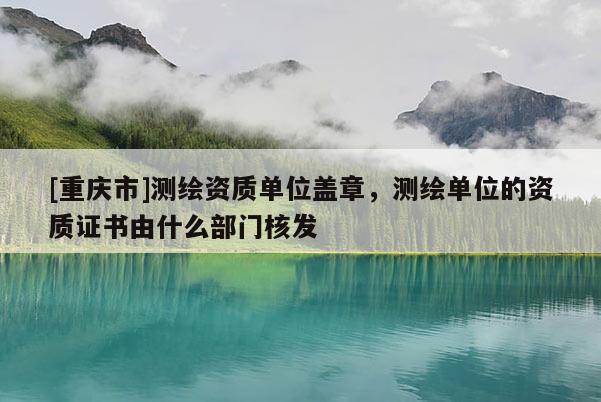 [重庆市]测绘资质单位盖章，测绘单位的资质证书由什么部门核发