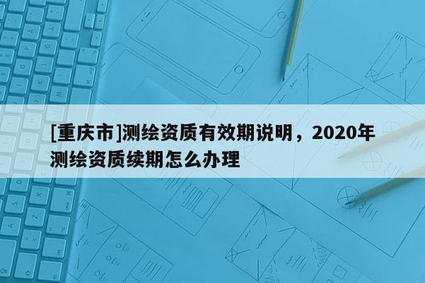 [重庆市]测绘资质有效期说明，2020年测绘资质续期怎么办理