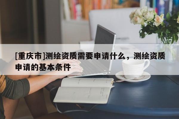 [重庆市]测绘资质需要申请什么，测绘资质申请的基本条件