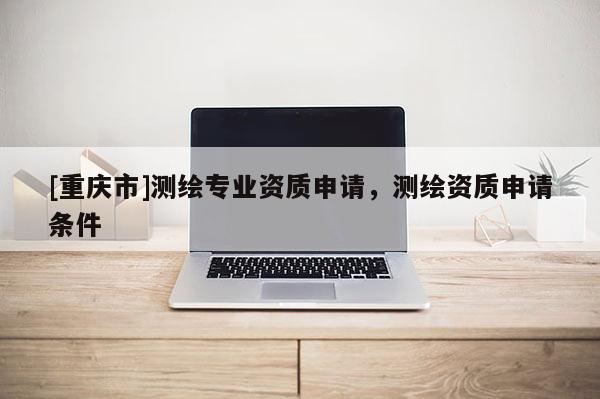 [重庆市]测绘专业资质申请，测绘资质申请条件