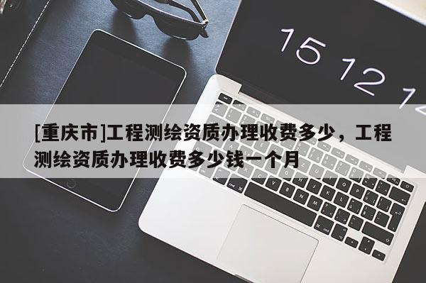 [重庆市]工程测绘资质办理收费多少，工程测绘资质办理收费多少钱一个月