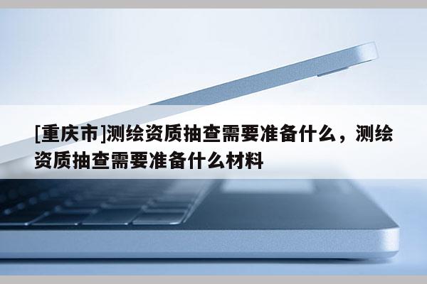 [重庆市]测绘资质抽查需要准备什么，测绘资质抽查需要准备什么材料