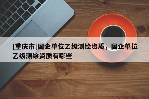 [重庆市]国企单位乙级测绘资质，国企单位乙级测绘资质有哪些