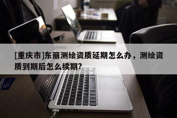 [重庆市]东丽测绘资质延期怎么办，测绘资质到期后怎么续期?