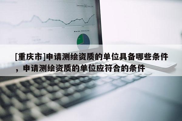 [重庆市]申请测绘资质的单位具备哪些条件，申请测绘资质的单位应符合的条件