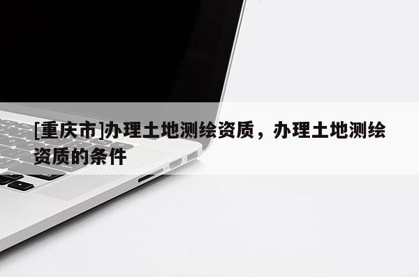 [重庆市]办理土地测绘资质，办理土地测绘资质的条件