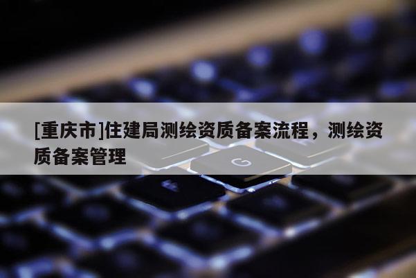 [重庆市]住建局测绘资质备案流程，测绘资质备案管理