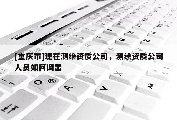 [重庆市]现在测绘资质公司，测绘资质公司人员如何调出