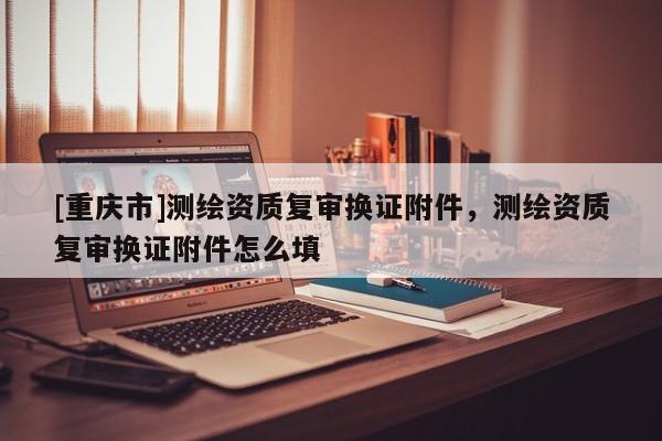 [重庆市]测绘资质复审换证附件，测绘资质复审换证附件怎么填