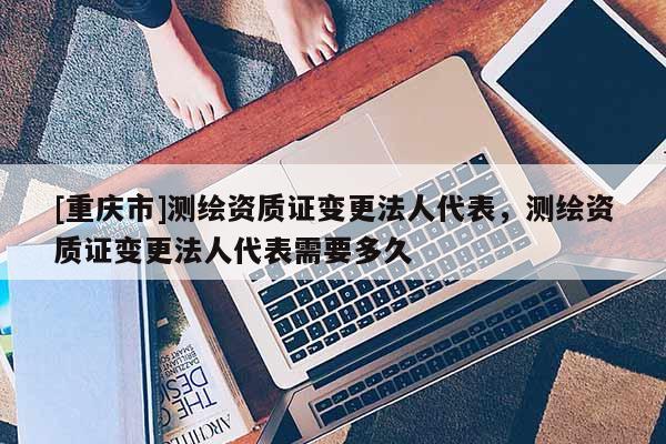 [重庆市]测绘资质证变更法人代表，测绘资质证变更法人代表需要多久