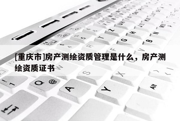 [重庆市]房产测绘资质管理是什么，房产测绘资质证书