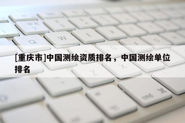 [重庆市]中国测绘资质排名，中国测绘单位排名