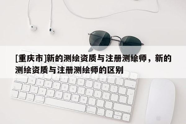 [重庆市]新的测绘资质与注册测绘师，新的测绘资质与注册测绘师的区别