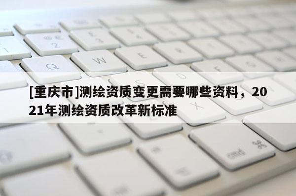 [重庆市]测绘资质变更需要哪些资料，2021年测绘资质改革新标准