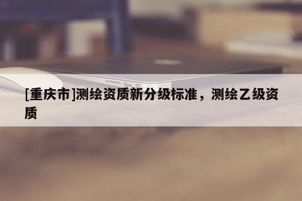 [重庆市]测绘资质新分级标准，测绘乙级资质