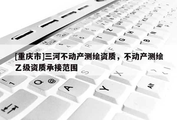 [重庆市]三河不动产测绘资质，不动产测绘乙级资质承接范围