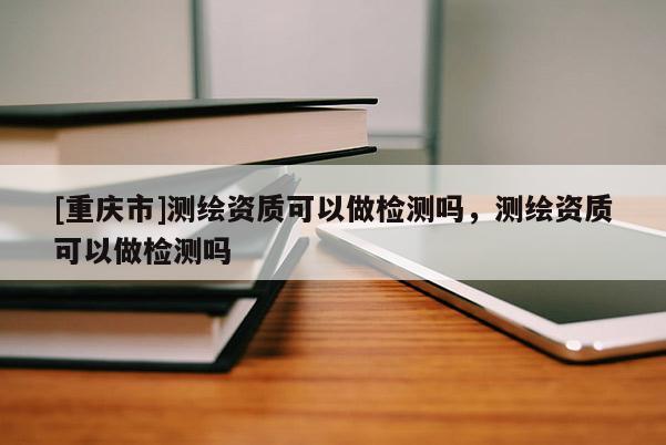 [重庆市]测绘资质可以做检测吗，测绘资质可以做检测吗
