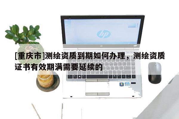 [重庆市]测绘资质到期如何办理，测绘资质证书有效期满需要延续的