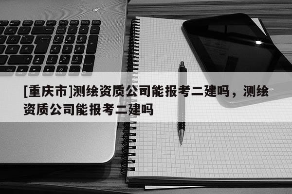 [重庆市]测绘资质公司能报考二建吗，测绘资质公司能报考二建吗