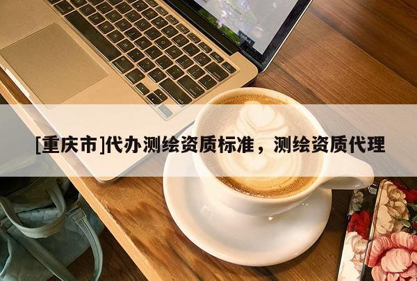 [重庆市]代办测绘资质标准，测绘资质 *** 