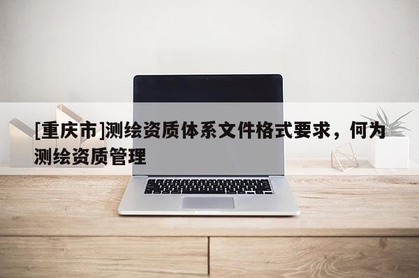 [重庆市]测绘资质体系文件格式要求，何为测绘资质管理