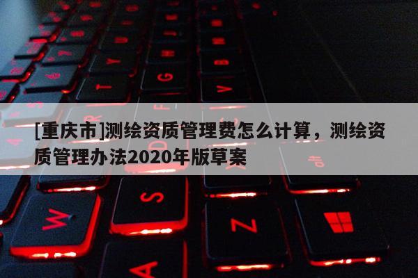 [重庆市]测绘资质管理费怎么计算，测绘资质管理办法2020年版草案