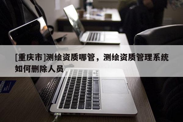 [重庆市]测绘资质哪管，测绘资质管理系统如何删除人员