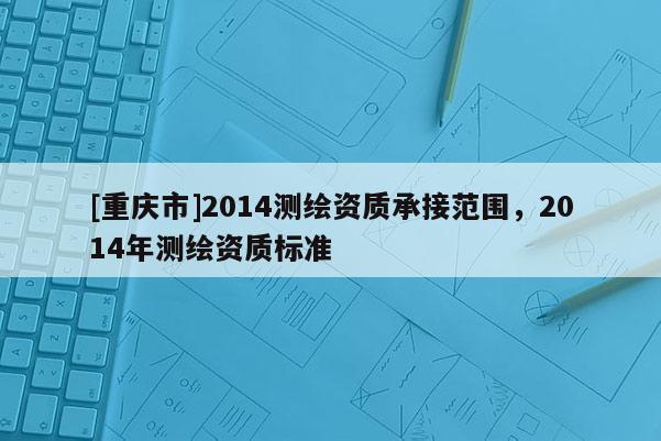 [重庆市]2014测绘资质承接范围，2014年测绘资质标准