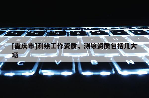 [重庆市]测绘工作资质，测绘资质包括几大项