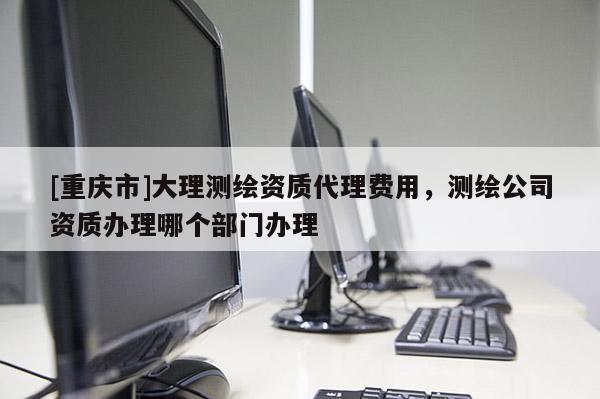 [重庆市]大理测绘资质 *** 费用，测绘公司资质办理哪个部门办理