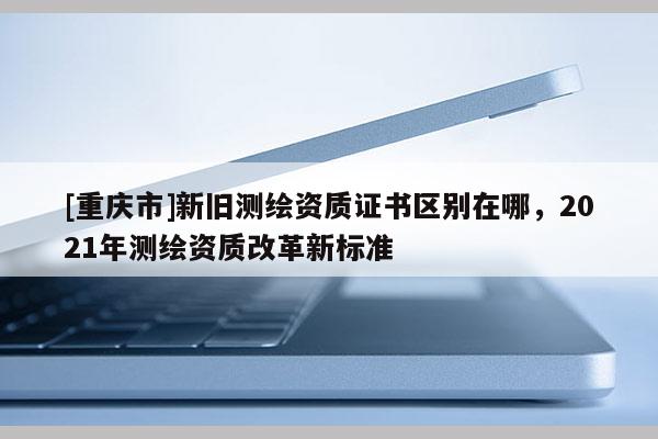 [重庆市]新旧测绘资质证书区别在哪，2021年测绘资质改革新标准