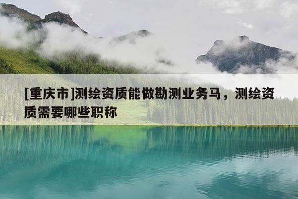 [重庆市]测绘资质能做勘测业务马，测绘资质需要哪些职称
