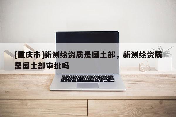 [重庆市]新测绘资质是国土部，新测绘资质是国土部审批吗