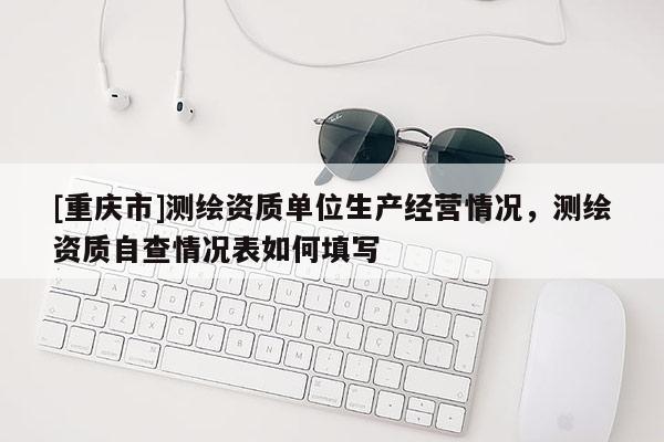 [重庆市]测绘资质单位生产经营情况，测绘资质自查情况表如何填写