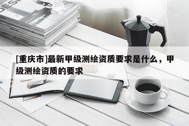 [重庆市]最新甲级测绘资质要求是什么，甲级测绘资质的要求
