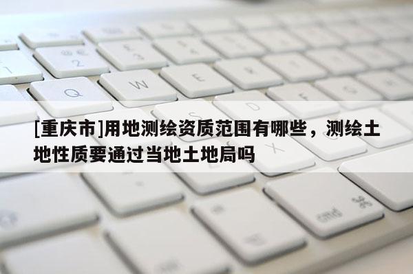 [重庆市]用地测绘资质范围有哪些，测绘土地性质要通过当地土地局吗