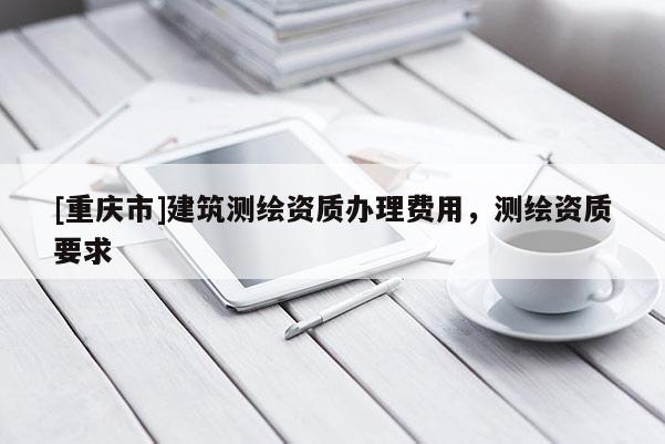 [重庆市]建筑测绘资质办理费用，测绘资质要求
