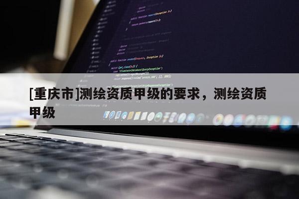 [重庆市]测绘资质甲级的要求，测绘资质 甲级