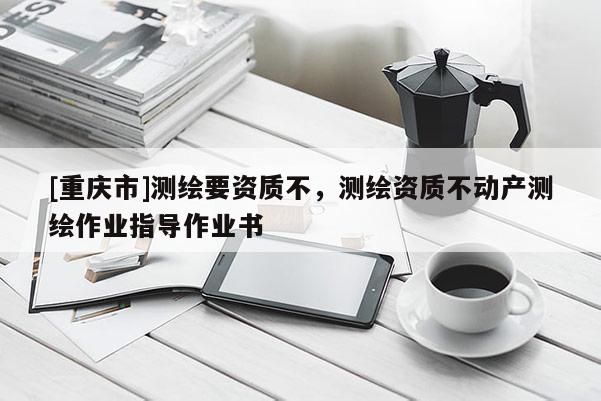 [重庆市]测绘要资质不，测绘资质不动产测绘作业指导作业书