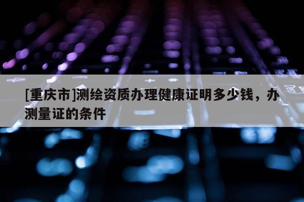 [重庆市]测绘资质办理健康证明多少钱，办测量证的条件