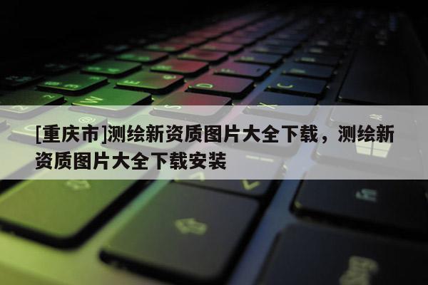 [重庆市]测绘新资质图片大全下载，测绘新资质图片大全下载安装