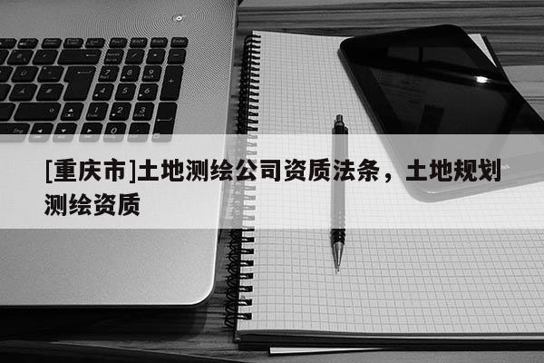 [重庆市]土地测绘公司资质法条，土地规划测绘资质