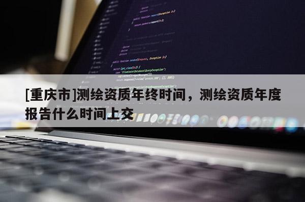 [重庆市]测绘资质年终时间，测绘资质年度报告什么时间上交